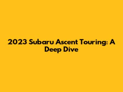 2023 Subaru Ascent Touring: A Deep Dive