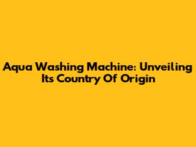 Aqua Washing Machine: Unveiling Its Country Of Origin
