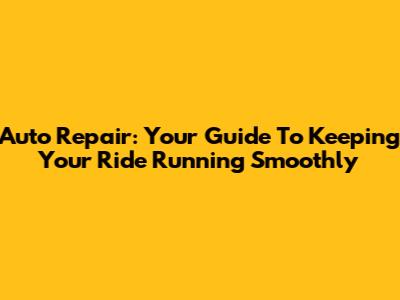Auto Repair: Your Guide To Keeping Your Ride Running Smoothly