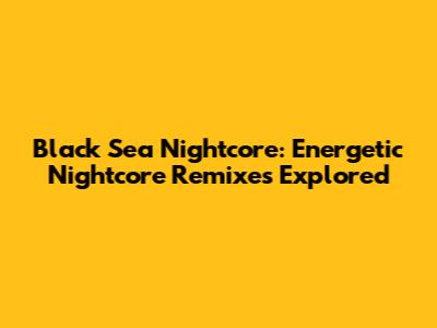Black Sea Nightcore: Energetic Nightcore Remixes Explored