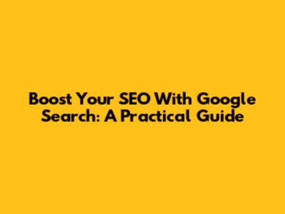 Boost Your SEO With Google Search: A Practical Guide