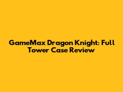 GameMax Dragon Knight: Full Tower Case Review