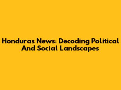 Honduras News: Decoding Political And Social Landscapes