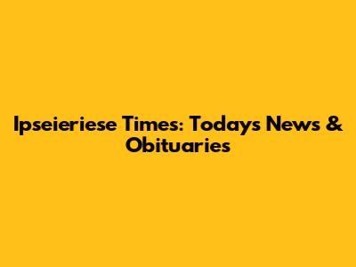 Ipseieriese Times: Today's News & Obituaries