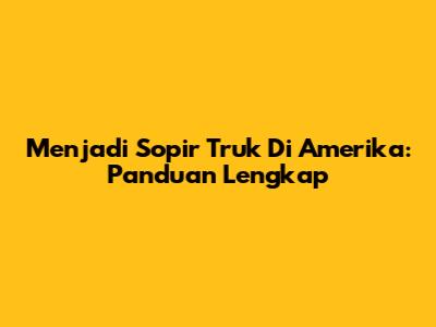 Menjadi Sopir Truk Di Amerika: Panduan Lengkap