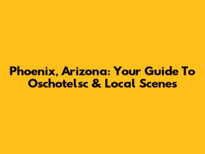 Phoenix, Arizona: Your Guide To Oschotelsc & Local Scenes