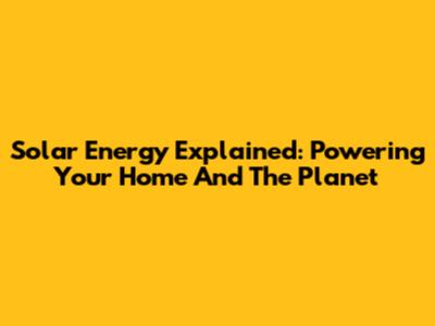 Solar Energy Explained: Powering Your Home And The Planet