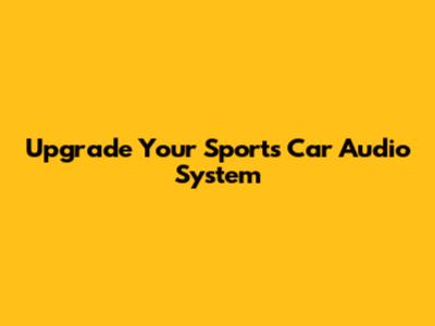 Upgrade Your Sports Car Audio System