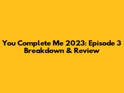 You Complete Me 2023: Episode 3 Breakdown & Review